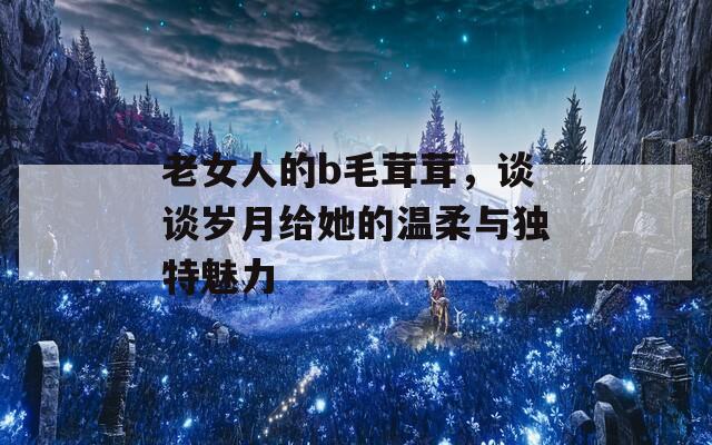 老女人的b毛茸茸，谈谈岁月给她的温柔与独特魅力