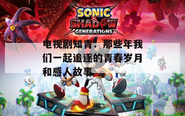 电视剧知青：那些年我们一起追逐的青春岁月和感人故事