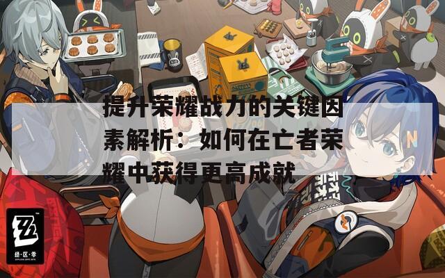提升荣耀战力的关键因素解析：如何在亡者荣耀中获得更高成就