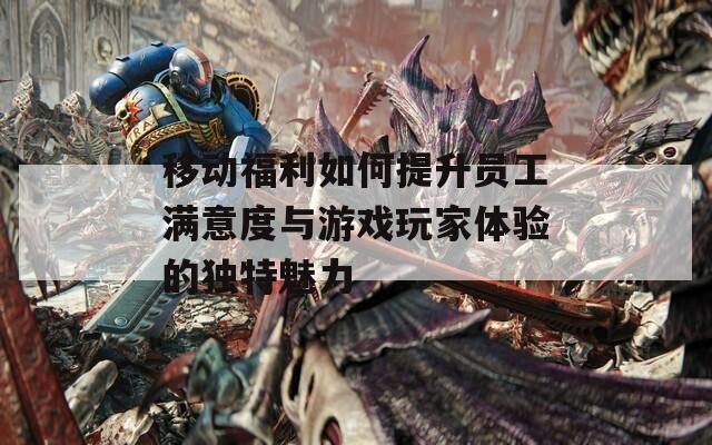 移动福利如何提升员工满意度与游戏玩家体验的独特魅力