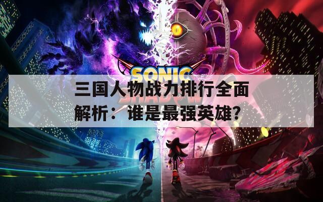三国人物战力排行全面解析：谁是最强英雄？