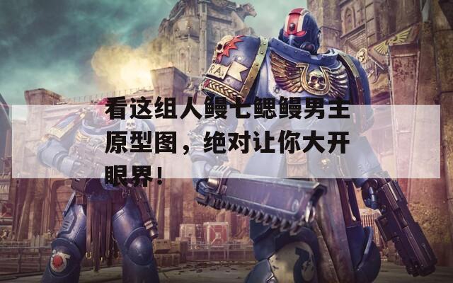 看这组人鳗七鳃鳗男主原型图，绝对让你大开眼界！