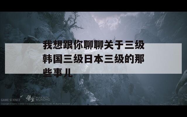 我想跟你聊聊关于三级韩国三级日本三级的那些事儿