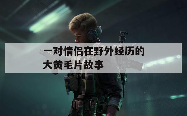 一对情侣在野外经历的大黄毛片故事