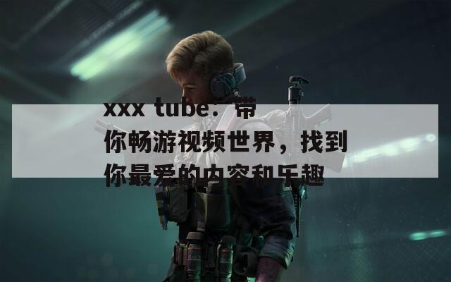 xxx tube：带你畅游视频世界，找到你最爱的内容和乐趣