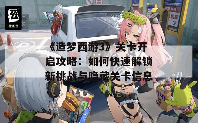 《造梦西游3》关卡开启攻略：如何快速解锁新挑战与隐藏关卡信息