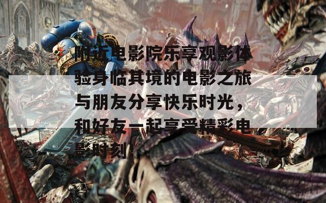附近电影院乐享观影体验身临其境的电影之旅与朋友分享快乐时光，和好友一起享受精彩电影时刻！