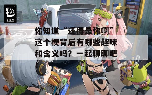 你知道“还得是你啊”这个梗背后有哪些趣味和含义吗？一起聊聊吧！