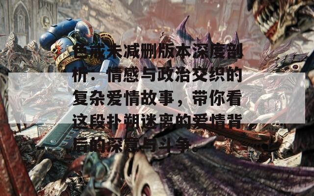 色戒未减删版本深度剖析：情感与政治交织的复杂爱情故事，带你看这段扑朔迷离的爱情背后的深意与斗争。