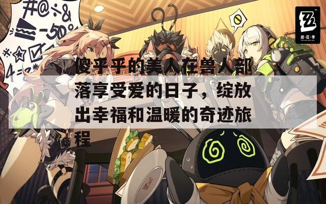 傻乎乎的美人在兽人部落享受爱的日子，绽放出幸福和温暖的奇迹旅程