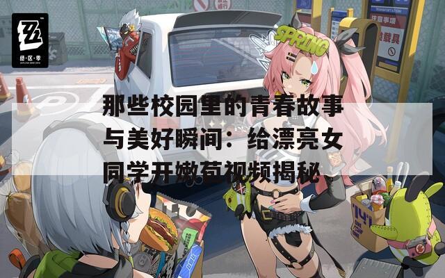 那些校园里的青春故事与美好瞬间：给漂亮女同学开嫩苞视频揭秘