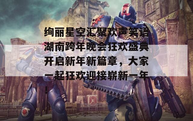 绚丽星空汇聚欢声笑语湖南跨年晚会狂欢盛典开启新年新篇章，大家一起狂欢迎接崭新一年！