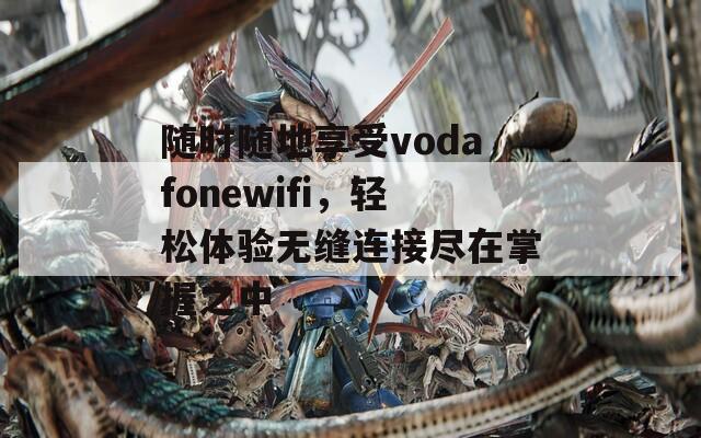 随时随地享受vodafonewifi，轻松体验无缝连接尽在掌握之中