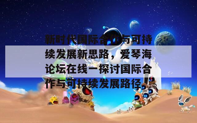 新时代国际合作与可持续发展新思路，爱琴海论坛在线一探讨国际合作与可持续发展路径