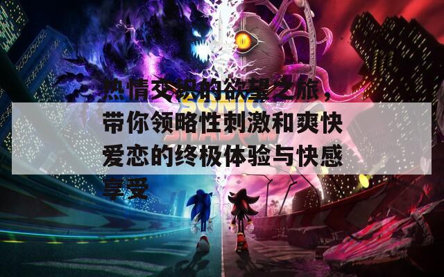 热情交织的欲望之旅，带你领略性刺激和爽快爱恋的终极体验与快感享受