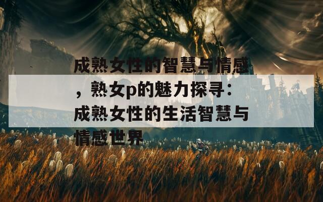 成熟女性的智慧与情感，熟女p的魅力探寻：成熟女性的生活智慧与情感世界