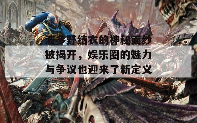 波多野结衣的神秘面纱被揭开，娱乐圈的魅力与争议也迎来了新定义！