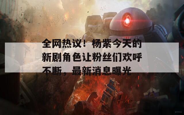 全网热议！杨紫今天的新剧角色让粉丝们欢呼不断，最新消息曝光