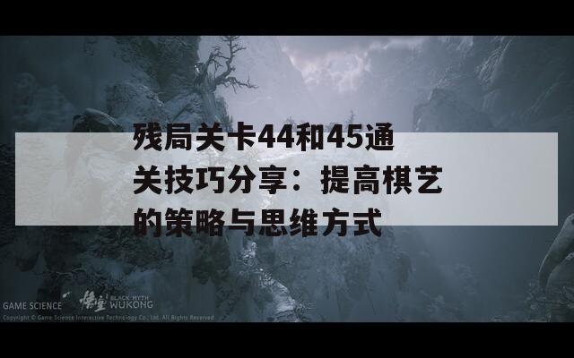 残局关卡44和45通关技巧分享：提高棋艺的策略与思维方式