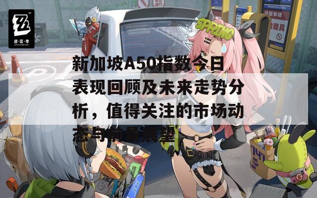 新加坡A50指数今日表现回顾及未来走势分析，值得关注的市场动态与前景展望