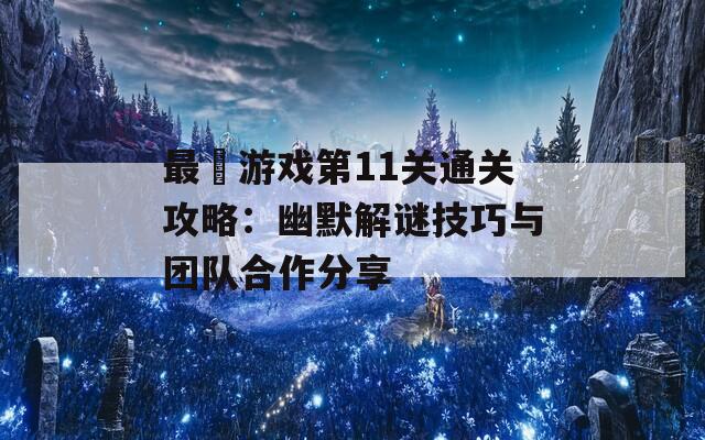最囧游戏第11关通关攻略：幽默解谜技巧与团队合作分享