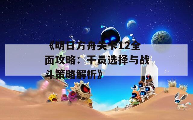 《明日方舟关卡12全面攻略：干员选择与战斗策略解析》