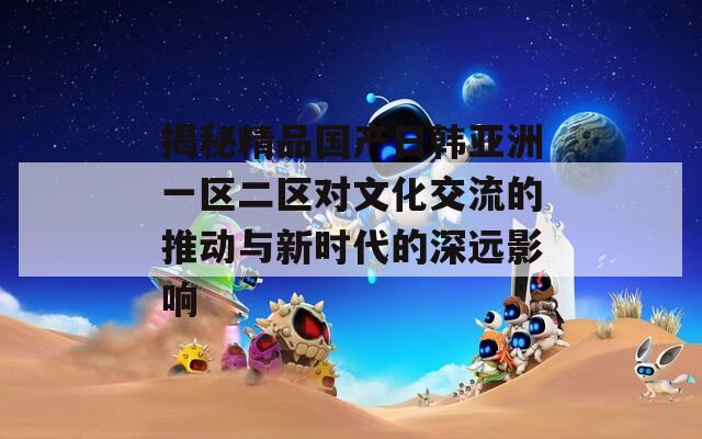 揭秘精品国产日韩亚洲一区二区对文化交流的推动与新时代的深远影响
