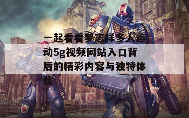 一起看看罗志祥多人运动5g视频网站入口背后的精彩内容与独特体验