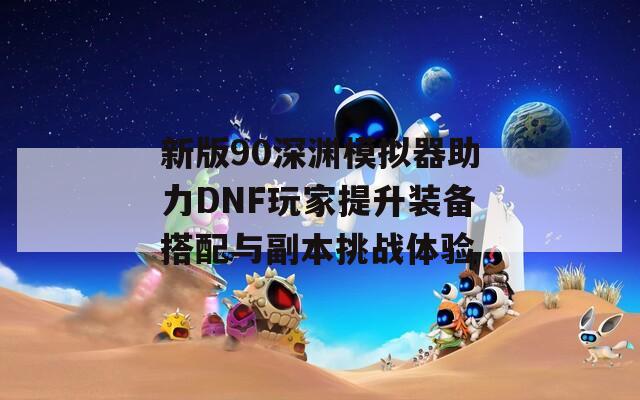 新版90深渊模拟器助力DNF玩家提升装备搭配与副本挑战体验