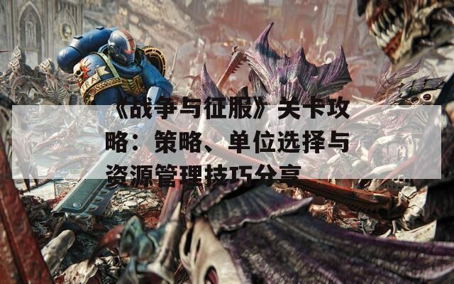 《战争与征服》关卡攻略：策略、单位选择与资源管理技巧分享