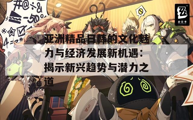 亚洲精品日韩的文化魅力与经济发展新机遇：揭示新兴趋势与潜力之道
