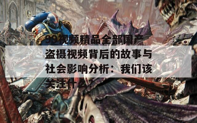99视频精品全部国产盗摄视频背后的故事与社会影响分析：我们该关注什么？