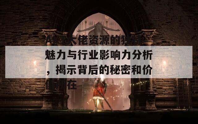 AKT大佬资源的独特魅力与行业影响力分析，揭示背后的秘密和价值所在