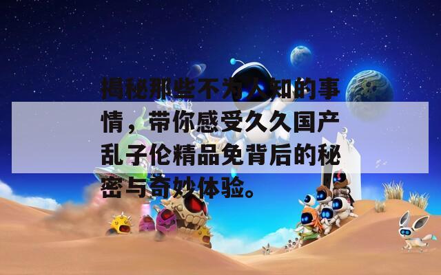 揭秘那些不为人知的事情，带你感受久久国产乱子伦精品免背后的秘密与奇妙体验。