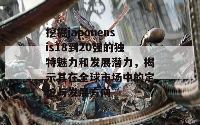 挖掘japonensis18到20强的独特魅力和发展潜力，揭示其在全球市场中的定位与发展方向