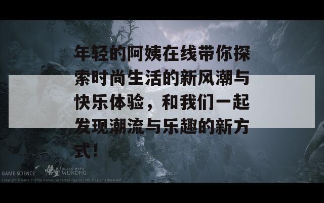 年轻的阿姨在线带你探索时尚生活的新风潮与快乐体验，和我们一起发现潮流与乐趣的新方式！