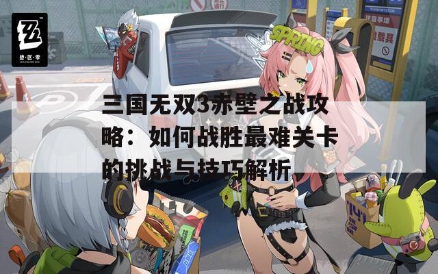 三国无双3赤壁之战攻略：如何战胜最难关卡的挑战与技巧解析