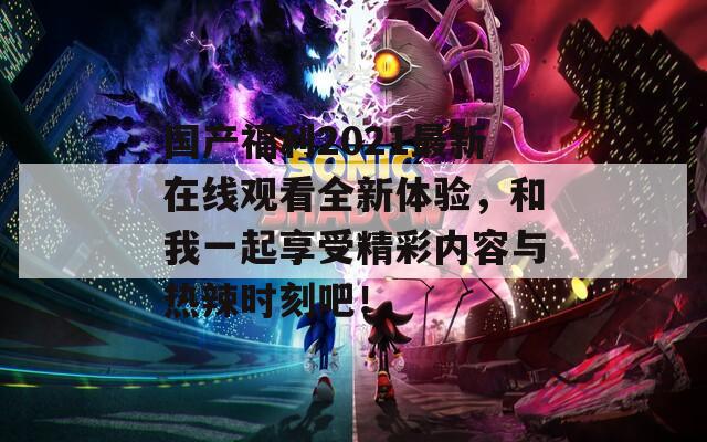 国产福利2021最新在线观看全新体验，和我一起享受精彩内容与热辣时刻吧！