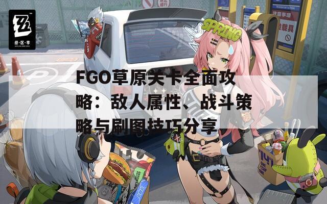 FGO草原关卡全面攻略：敌人属性、战斗策略与刷图技巧分享