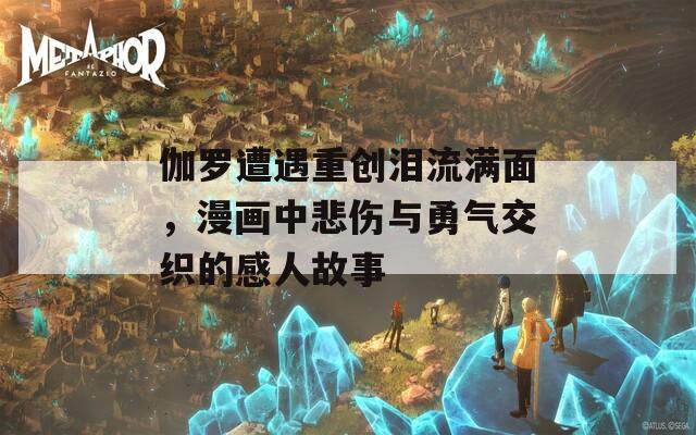 伽罗遭遇重创泪流满面，漫画中悲伤与勇气交织的感人故事