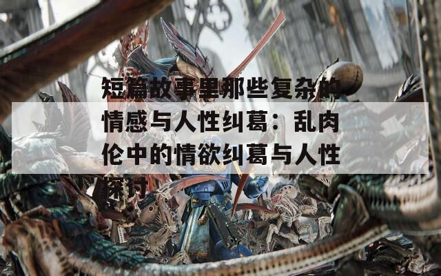 短篇故事里那些复杂的情感与人性纠葛：乱肉伦中的情欲纠葛与人性探讨