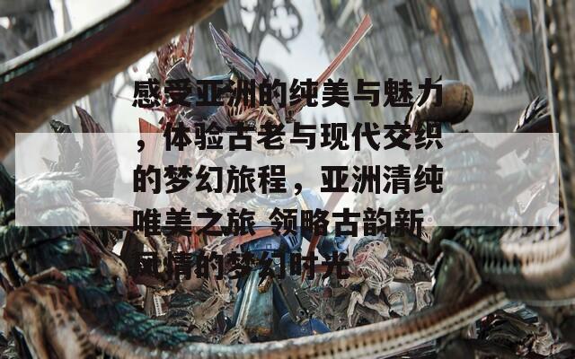 感受亚洲的纯美与魅力，体验古老与现代交织的梦幻旅程，亚洲清纯唯美之旅 领略古韵新风情的梦幻时光