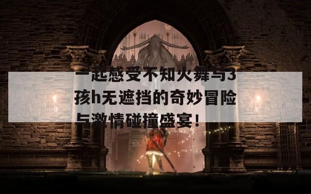 一起感受不知火舞与3孩h无遮挡的奇妙冒险与激情碰撞盛宴！
