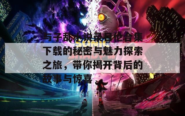 与子乱小说录目伦合集下载的秘密与魅力探索之旅，带你揭开背后的故事与惊喜