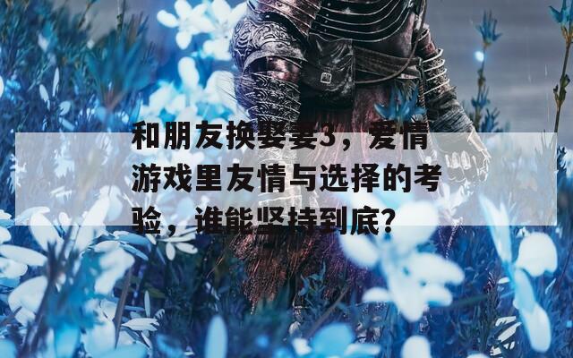 和朋友换娶妻3，爱情游戏里友情与选择的考验，谁能坚持到底？