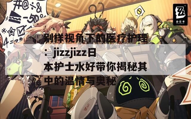 别样视角下的医疗护理：jizzjizz日本护士水好带你揭秘其中的温情与奥秘