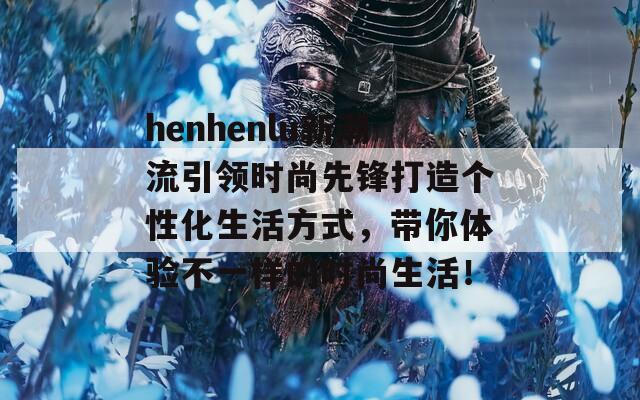 henhenlu新潮流引领时尚先锋打造个性化生活方式，带你体验不一样的时尚生活！