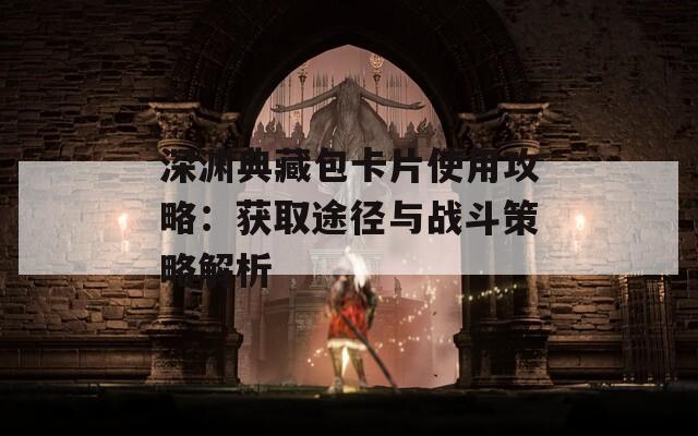 深渊典藏包卡片使用攻略：获取途径与战斗策略解析