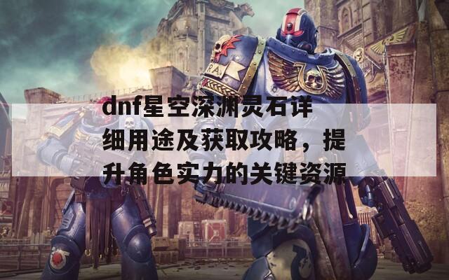 dnf星空深渊灵石详细用途及获取攻略，提升角色实力的关键资源