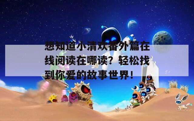 想知道小清欢番外篇在线阅读在哪读？轻松找到你爱的故事世界！